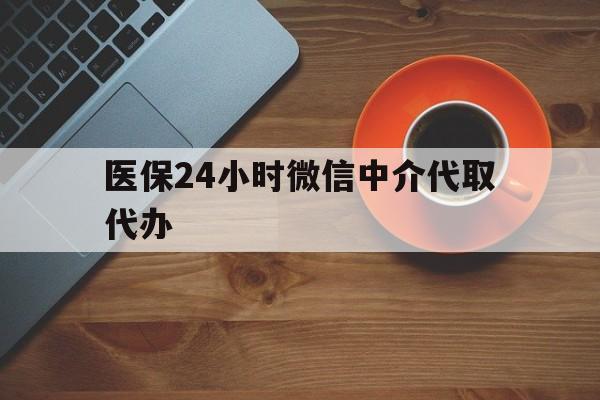 盘锦医保24小时微信中介代取代办(医保24小时微信中介代取代办怎么取消)