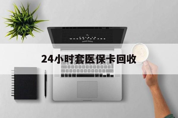 盘锦24小时套医保卡回收(医保卡回收比例是多少)