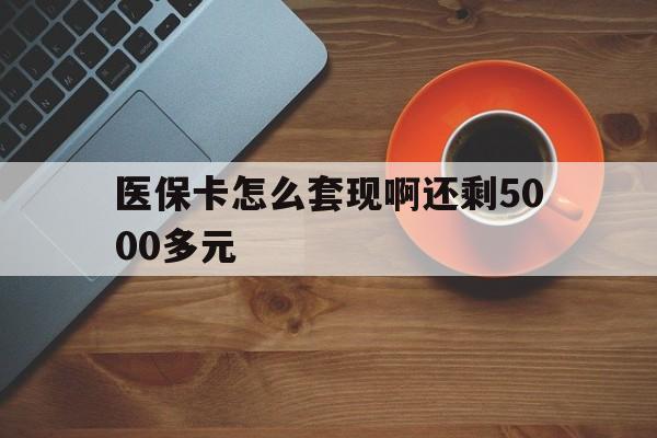 盘锦医保卡怎么套现啊还剩5000多元(医保卡咋套现)